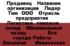 Продавец › Название организации ­ Лидер Тим, ООО › Отрасль предприятия ­ Логистика, таможня, склад › Минимальный оклад ­ 14 000 - Все города Работа » Вакансии   . Ивановская обл.